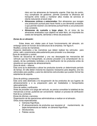 claro son los almacenes de transporte urgente. Este tipo de centro,
               muy complicado de gestionar, permite aumentar la eficiencia del
               transporte entre nodos y mantener altos niveles de servicios al
               cliente reduciendo el stock total.
           •   Almacenes cíclicos o estacionales: Son almacenes que recogen
               una producción puntual para hacer frente a una demanda constante,
               o que permite resolver una demanda puntual frente a una producción
               más constante.
           •   Almacenes de custodia a largo plazo: Es el único de los
               almacenes analizados cuyo objetivo es estar lleno, sin importarle los
               costos de transporte, demanda o ritmos de producción.

Zonas de un almacén:

         Estas áreas son vitales para el buen funcionamiento del almacén, sin
 embargo varían en función de la estructura de la empresa. Ver figura 4.
 Muelles y zonas de maniobras.
 Espacios destinados a las maniobras que deben realizar los vehículos para
 entrar, salir y posicionarse adecuadamente para proceder a su descarga.
Zona de recepción y control.
 Dentro de secuencia de actividad y una vez descargada las mercancías del
 vehículo que las ha transportado, es preciso proceder a la comprobación de su
 estado, de las cantidades recibidas y a la clasificación de los productos antes de
 situarlos en sus lugares de almacenamiento.
 Zona de stock – reserva.
 Esta zona es la destinada a ubicar los productos durante un determinado período
 de tiempo. En ella deben incluirse los espacios necesarios para alojarlos, sino los
 adicionales para pasillos y para los elementos estructurales que puedan formar las
 estanterías de soporte.

Zona de picking y preparación.
Esta zona está destinada a la recuperación de los productos de sus lugares de
almacenamiento y a su preparación para ser trasladados o transportados
adecuadamente.
Zona de salida y verificación.
Antes de proceder a la carga del vehículo, es preciso consolidar la totalidad de las
mercancías a enviar, pudiendo ser conveniente realizar un proceso de verificación
final de su contenido.
Zonas de oficinas y servicios.
Organización de las operaciones administrativas a realizar en el almacén.
Otras zonas especializadas.
        • Cámaras frigoríficas.
        • El almacenamiento de productos que requieren el mantenimiento de
           bajas temperaturas se realiza en cámaras frigoríficas.
        • Devoluciones.
        • Paletas vacías.
 