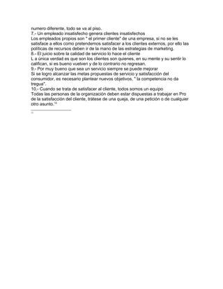 numero diferente, todo se va al piso.
7.- Un empleado insatisfecho genera clientes insatisfechos
Los empleados propios son " el primer cliente" de una empresa, si no se les
satisface a ellos como pretendemos satisfacer a los clientes externos, por ello las
políticas de recursos deben ir de la mano de las estrategias de marketing.
8.- El juicio sobre la calidad de servicio lo hace el cliente
L a única verdad es que son los clientes son quienes, en su mente y su sentir lo
califican, si es bueno vuelven y de lo contrario no regresan.
9.- Por muy bueno que sea un servicio siempre se puede mejorar
Si se logro alcanzar las metas propuestas de servicio y satisfacción del
consumidor, es necesario plantear nuevos objetivos, " la competencia no da
tregua".
10.- Cuando se trata de satisfacer al cliente, todos somos un equipo
Todas las personas de la organización deben estar dispuestas a trabajar en Pro
de la satisfacción del cliente, trátese de una queja, de una petición o de cualquier
otro asunto.12
12
 