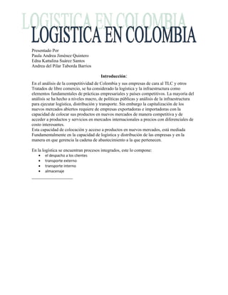 Presentado Por
Paula Andrea Jiménez Quintero
Edna Kattalina Suárez Santos
Andrea del Pilar Taborda Barrios

                                       Introducción:
En el análisis de la competitividad de Colombia y sus empresas de cara al TLC y otros
Tratados de libre comercio, se ha considerado la logística y la infraestructura como
elementos fundamentales de prácticas empresariales y países competitivos. La mayoría del
análisis se ha hecho a niveles macro, de políticas públicas y análisis de la infraestructura
para ejecutar logística, distribución y transporte. Sin embargo la capitalización de los
nuevos mercados abiertos requiere de empresas exportadoras e importadoras con la
capacidad de colocar sus productos en nuevos mercados de manera competitiva y de
acceder a productos y servicios en mercados internacionales a precios con diferenciales de
costo interesantes.
Esta capacidad de colocación y acceso a productos en nuevos mercados, está mediada
Fundamentalmente en la capacidad de logística y distribución de las empresas y en la
manera en que gerencia la cadena de abastecimiento a la que pertenecen.

En la logística se encuentran procesos integrados, este lo compone:
   •   el despacho a los clientes
   •   transporte externo
   •   transporte interno
   •   almacenaje
 