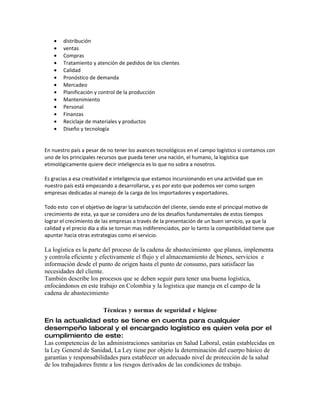 •   distribución
    •   ventas
    •   Compras
    •   Tratamiento y atención de pedidos de los clientes
    •   Calidad
    •   Pronóstico de demanda
    •   Mercadeo
    •   Planificación y control de la producción
    •   Mantenimiento
    •   Personal
    •   Finanzas
    •   Reciclaje de materiales y productos
    •   Diseño y tecnología


En nuestro país a pesar de no tener los avances tecnológicos en el campo logístico si contamos con
uno de los principales recursos que pueda tener una nación, el humano, la logística que
etimológicamente quiere decir inteligencia es lo que no sobra a nosotros.

Es gracias a esa creatividad e inteligencia que estamos incursionando en una actividad que en
nuestro país está empezando a desarrollarse, y es por esto que podemos ver como surgen
empresas dedicadas al manejo de la carga de los importadores y exportadores.

Todo esto con el objetivo de lograr la satisfacción del cliente, siendo este el principal motivo de
crecimiento de esta, ya que se considera uno de los desafíos fundamentales de estos tiempos
lograr el crecimiento de las empresas a través de la presentación de un buen servicio, ya que la
calidad y el precio día a día se tornan mas indiferenciados, por lo tanto la compatibilidad tiene que
apuntar hacia otras estrategias como el servicio.

La logística es la parte del proceso de la cadena de abastecimiento que planea, implementa
y controla eficiente y efectivamente el flujo y el almacenamiento de bienes, servicios e
información desde el punto de origen hasta el punto de consumo, para satisfacer las
necesidades del cliente.
También describe los procesos que se deben seguir para tener una buena logística,
enfocándonos en este trabajo en Colombia y la logística que maneja en el campo de la
cadena de abastecimiento

                         Técnicas y normas de seguridad e higiene
En la actualidad esto se tiene en cuenta para cualquier
desempeño laboral y el encargado logístico es quien vela por el
cumplimiento de este:
Las competencias de las administraciones sanitarias en Salud Laboral, están establecidas en
la Ley General de Sanidad, La Ley tiene por objeto la determinación del cuerpo básico de
garantías y responsabilidades para establecer un adecuado nivel de protección de la salud
de los trabajadores frente a los riesgos derivados de las condiciones de trabajo.
 