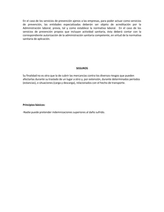 En el caso de los servicios de prevención ajenos a las empresas, para poder actuar como servicios
de prevención, las entidades especializadas deberán ser objeto de acreditación por la
Administración laboral, previa, tal y como establece la normativa laboral. En el caso de los
servicios de prevención propios que incluyan actividad sanitaria, ésta deberá contar con la
correspondiente autorización de la administración sanitaria competente, en virtud de la normativa
sanitaria de aplicación.




                                            SEGUROS

Su finalidad no es otra que la de cubrir las mercancías contra los diversos riesgos que pueden
afectarlas durante su traslado de un lugar a otro y, por extensión, durante determinados períodos
(estancias), o situaciones (carga y descarga), relacionados con el hecho de transporte.




Principios básicos:

·Nadie puede pretender indemnizaciones superiores al daño sufrido.
 