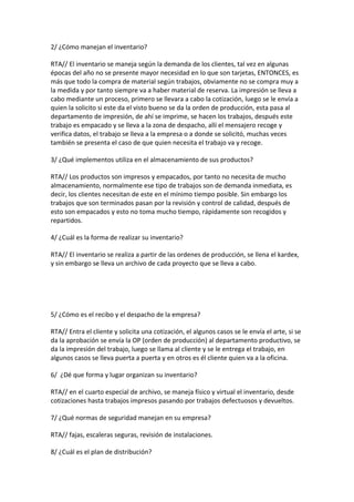 2/ ¿Cómo manejan el inventario?

RTA// El inventario se maneja según la demanda de los clientes, tal vez en algunas
épocas del año no se presente mayor necesidad en lo que son tarjetas, ENTONCES, es
más que todo la compra de material según trabajos, obviamente no se compra muy a
la medida y por tanto siempre va a haber material de reserva. La impresión se lleva a
cabo mediante un proceso, primero se llevara a cabo la cotización, luego se le envía a
quien la solicito si este da el visto bueno se da la orden de producción, esta pasa al
departamento de impresión, de ahí se imprime, se hacen los trabajos, después este
trabajo es empacado y se lleva a la zona de despacho, allí el mensajero recoge y
verifica datos, el trabajo se lleva a la empresa o a donde se solicitó, muchas veces
también se presenta el caso de que quien necesita el trabajo va y recoge.

3/ ¿Qué implementos utiliza en el almacenamiento de sus productos?

RTA// Los productos son impresos y empacados, por tanto no necesita de mucho
almacenamiento, normalmente ese tipo de trabajos son de demanda inmediata, es
decir, los clientes necesitan de este en el mínimo tiempo posible. Sin embargo los
trabajos que son terminados pasan por la revisión y control de calidad, después de
esto son empacados y esto no toma mucho tiempo, rápidamente son recogidos y
repartidos.

4/ ¿Cuál es la forma de realizar su inventario?

RTA// El inventario se realiza a partir de las ordenes de producción, se llena el kardex,
y sin embargo se lleva un archivo de cada proyecto que se lleva a cabo.




5/ ¿Cómo es el recibo y el despacho de la empresa?

RTA// Entra el cliente y solicita una cotización, el algunos casos se le envía el arte, si se
da la aprobación se envía la OP (orden de producción) al departamento productivo, se
da la impresión del trabajo, luego se llama al cliente y se le entrega el trabajo, en
algunos casos se lleva puerta a puerta y en otros es él cliente quien va a la oficina.

6/ ¿Dé que forma y lugar organizan su inventario?

RTA// en el cuarto especial de archivo, se maneja físico y virtual el inventario, desde
cotizaciones hasta trabajos impresos pasando por trabajos defectuosos y devueltos.

7/ ¿Qué normas de seguridad manejan en su empresa?

RTA// fajas, escaleras seguras, revisión de instalaciones.

8/ ¿Cuál es el plan de distribución?
 