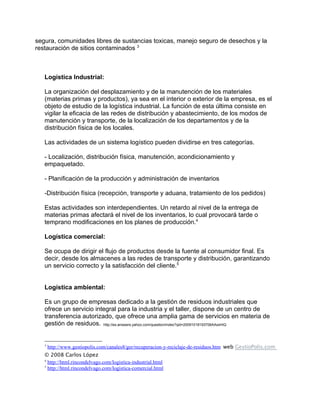 segura, comunidades libres de sustancias toxicas, manejo seguro de desechos y la
restauración de sitios contaminados 3



   Logística Industrial:

   La organización del desplazamiento y de la manutención de los materiales
   (materias primas y productos), ya sea en el interior o exterior de la empresa, es el
   objeto de estudio de la logística industrial. La función de esta última consiste en
   vigilar la eficacia de las redes de distribución y abastecimiento, de los modos de
   manutención y transporte, de la localización de los departamentos y de la
   distribución física de los locales.

   Las actividades de un sistema logístico pueden dividirse en tres categorías.

   - Localización, distribución física, manutención, acondicionamiento y
   empaquetado.

   - Planificación de la producción y administración de inventarios

   -Distribución física (recepción, transporte y aduana, tratamiento de los pedidos)

   Estas actividades son interdependientes. Un retardo al nivel de la entrega de
   materias primas afectará el nivel de los inventarios, lo cual provocará tarde o
   temprano modificaciones en los planes de producción.4

   Logística comercial:

   Se ocupa de dirigir el flujo de productos desde la fuente al consumidor final. Es
   decir, desde los almacenes a las redes de transporte y distribución, garantizando
   un servicio correcto y la satisfacción del cliente.5


   Logística ambiental:

   Es un grupo de empresas dedicado a la gestión de residuos industriales que
   ofrece un servicio integral para la industria y el taller, dispone de un centro de
   transferencia autorizado, que ofrece una amplia gama de servicios en materia de
   gestión de residuos. http://es.answers.yahoo.com/question/index?qid=20091018193706AAxsHiQ


   3
       http://www.gestiopolis.com/canales8/ger/recuperacion-y-reciclaje-de-residuos.htm web GestioPolis.com
   © 2008 Carlos López
   4
     http://html.rincondelvago.com/logistica-industrial.html
   5
     http://html.rincondelvago.com/logistica-comercial.html
 