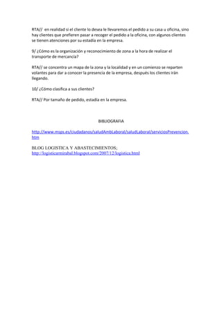 RTA// en realidad si el cliente lo desea le llevaremos el pedido a su casa u oficina, sino
hay clientes que prefieren pasar a recoger el pedido a la oficina, con algunos clientes
se tienen atenciones por su estadía en la empresa.

9/ ¿Cómo es la organización y reconocimiento de zona a la hora de realizar el
transporte de mercancía?

RTA// se concentra un mapa de la zona y la localidad y en un comienzo se reparten
volantes para dar a conocer la presencia de la empresa, después los clientes irán
llegando.

10/ ¿Cómo clasifica a sus clientes?

RTA// Por tamaño de pedido, estadía en la empresa.



                                      BIBLIOGRAFIA

http://www.msps.es/ciudadanos/saludAmbLaboral/saludLaboral/serviciosPrevencion.
htm

BLOG LOGISTICA Y ABASTECIMIENTOS;
http://logisticarmirabal.blogspot.com/2007/12/logistica.html
 