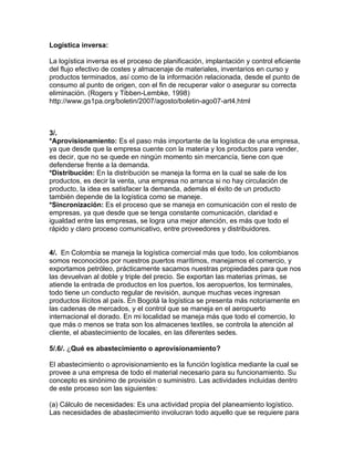 Logística inversa:

La logística inversa es el proceso de planificación, implantación y control eficiente
del flujo efectivo de costes y almacenaje de materiales, inventarios en curso y
productos terminados, así como de la información relacionada, desde el punto de
consumo al punto de origen, con el fin de recuperar valor o asegurar su correcta
eliminación. (Rogers y Tibben-Lembke, 1998)
http://www.gs1pa.org/boletin/2007/agosto/boletin-ago07-art4.html



3/.
*Aprovisionamiento: Es el paso más importante de la logística de una empresa,
ya que desde que la empresa cuente con la materia y los productos para vender,
es decir, que no se quede en ningún momento sin mercancía, tiene con que
defenderse frente a la demanda.
*Distribución: En la distribución se maneja la forma en la cual se sale de los
productos, es decir la venta, una empresa no arranca si no hay circulación de
producto, la idea es satisfacer la demanda, además el éxito de un producto
también depende de la logística como se maneje.
*Sincronización: Es el proceso que se maneja en comunicación con el resto de
empresas, ya que desde que se tenga constante comunicación, claridad e
igualdad entre las empresas, se logra una mejor atención, es más que todo el
rápido y claro proceso comunicativo, entre proveedores y distribuidores.


4/. En Colombia se maneja la logística comercial más que todo, los colombianos
somos reconocidos por nuestros puertos marítimos, manejamos el comercio, y
exportamos petróleo, prácticamente sacamos nuestras propiedades para que nos
las devuelvan al doble y triple del precio. Se exportan las materias primas, se
atiende la entrada de productos en los puertos, los aeropuertos, los terminales,
todo tiene un conducto regular de revisión, aunque muchas veces ingresan
productos ilícitos al país. En Bogotá la logística se presenta más notoriamente en
las cadenas de mercados, y el control que se maneja en el aeropuerto
internacional el dorado. En mi localidad se maneja más que todo el comercio, lo
que más o menos se trata son los almacenes textiles, se controla la atención al
cliente, el abastecimiento de locales, en las diferentes sedes.

5/.6/. ¿Qué es abastecimiento o aprovisionamiento?

El abastecimiento o aprovisionamiento es la función logística mediante la cual se
provee a una empresa de todo el material necesario para su funcionamiento. Su
concepto es sinónimo de provisión o suministro. Las actividades incluidas dentro
de este proceso son las siguientes:

(a) Cálculo de necesidades: Es una actividad propia del planeamiento logístico.
Las necesidades de abastecimiento involucran todo aquello que se requiere para
 
