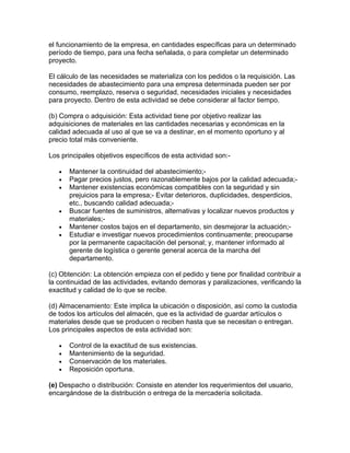 el funcionamiento de la empresa, en cantidades específicas para un determinado
período de tiempo, para una fecha señalada, o para completar un determinado
proyecto.

El cálculo de las necesidades se materializa con los pedidos o la requisición. Las
necesidades de abastecimiento para una empresa determinada pueden ser por
consumo, reemplazo, reserva o seguridad, necesidades iniciales y necesidades
para proyecto. Dentro de esta actividad se debe considerar al factor tiempo.

(b) Compra o adquisición: Esta actividad tiene por objetivo realizar las
adquisiciones de materiales en las cantidades necesarias y económicas en la
calidad adecuada al uso al que se va a destinar, en el momento oportuno y al
precio total más conveniente.

Los principales objetivos específicos de esta actividad son:-

   •   Mantener la continuidad del abastecimiento;-
   •   Pagar precios justos, pero razonablemente bajos por la calidad adecuada;-
   •   Mantener existencias económicas compatibles con la seguridad y sin
       prejuicios para la empresa;- Evitar deterioros, duplicidades, desperdicios,
       etc., buscando calidad adecuada;-
   •   Buscar fuentes de suministros, alternativas y localizar nuevos productos y
       materiales;-
   •   Mantener costos bajos en el departamento, sin desmejorar la actuación;-
   •   Estudiar e investigar nuevos procedimientos continuamente; preocuparse
       por la permanente capacitación del personal; y, mantener informado al
       gerente de logística o gerente general acerca de la marcha del
       departamento.

(c) Obtención: La obtención empieza con el pedido y tiene por finalidad contribuir a
la continuidad de las actividades, evitando demoras y paralizaciones, verificando la
exactitud y calidad de lo que se recibe.

(d) Almacenamiento: Este implica la ubicación o disposición, así como la custodia
de todos los artículos del almacén, que es la actividad de guardar artículos o
materiales desde que se producen o reciben hasta que se necesitan o entregan.
Los principales aspectos de esta actividad son:

   •   Control de la exactitud de sus existencias.
   •   Mantenimiento de la seguridad.
   •   Conservación de los materiales.
   •   Reposición oportuna.

(e) Despacho o distribución: Consiste en atender los requerimientos del usuario,
encargándose de la distribución o entrega de la mercadería solicitada.
 