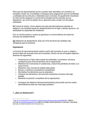 Para que los requerimientos de los usuarios sean atendidos con prontitud, es
necesario contar con el embalaje o empaque para asegurarnos que las cantidades
y calidades de los artículos o materiales sean correctas. Es igualmente importante
en esta función asegurar el control de la exactitud de los artículos que se
despachan, así como la rapidez de su ejecución para cumplir con los plazos
solicitados.

(f) Control de stocks: Como objetivo de esta actividad debemos plantear el
asegurar una cantidad exacta en abastecimiento en el lugar y tiempo oportuno, sin
sobrepasar la capacidad de instalación.

Con un control preciso y exacto se garantiza un control efectivo de todos los
artículos de abastecimiento.

(g) Utilización de desperdicios: Esto con el fin de tomar las medidas más
ventajosas para la empresa.

Importancia

La función de aprovisionamiento existe a partir del momento en que un objeto o
servicio debe ser buscado fuera de la empresa. Dentro de los principales objetivos
tenemos los siguientes:

    •   Proporcionar un flujo interrumpido de materiales, suministros, servicios
        necesarios para el funcionamiento de la organización.
    •   Mantener las inversiones en existencias y reducir las pérdidas de éstos a un
        nivel mínimo.
    •   Mantener unas normas de calidad adecuadas.
    •   Buscar y mantener proveedores competentes.
    •   Normalizar los elementos que se adquieren.
    •   Comprar los elementos y los servicios necesarios al precio más bajo
        posible.
    •   Mantener la posición competitiva de la organización.

    •   Conseguir los objetivos del aprovisionamiento procurando que los costos
        administrativos sean los más bajos posibles.6



7. ¿Qué es distribución?


6
 http://www.monografias.com/trabajos17/abastecimiento/abastecimiento.shtml#IMPORT CROUS
ALYAIL alyail18[arroba]hotmail.com GARCIA SANDRA HURTADO EILYN LOVERA YOLIMAR
REPUBLICA BOLIVARIANA DE VENEZUELA
 