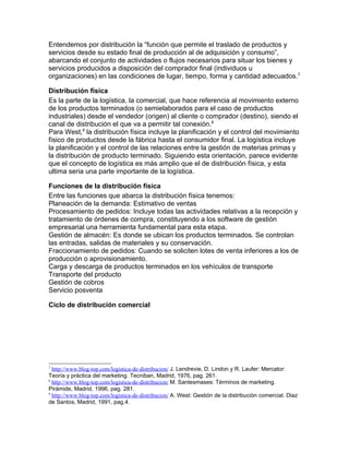 Entendemos por distribución la “función que permite el traslado de productos y
servicios desde su estado final de producción al de adquisición y consumo”,
abarcando el conjunto de actividades o flujos necesarios para situar los bienes y
servicios producidos a disposición del comprador final (individuos u
organizaciones) en las condiciones de lugar, tiempo, forma y cantidad adecuados.7

Distribución física
Es la parte de la logística, la comercial, que hace referencia al movimiento externo
de los productos terminados (o semielaborados para el caso de productos
industriales) desde el vendedor (origen) al cliente o comprador (destino), siendo el
canal de distribución el que va a permitir tal conexión.8
Para West,9 la distribución física incluye la planificación y el control del movimiento
físico de productos desde la fábrica hasta el consumidor final. La logística incluye
la planificación y el control de las relaciones entre la gestión de materias primas y
la distribución de producto terminado. Siguiendo esta orientación, parece evidente
que el concepto de logística es más amplio que el de distribución física, y esta
ultima seria una parte importante de la logística.

Funciones de la distribución física
Entre las funciones que abarca la distribución física tenemos:
Planeación de la demanda: Estimativo de ventas
Procesamiento de pedidos: Incluye todas las actividades relativas a la recepción y
tratamiento de órdenes de compra, constituyendo a los software de gestión
empresarial una herramienta fundamental para esta etapa.
Gestión de almacén: Es donde se ubican los productos terminados. Se controlan
las entradas, salidas de materiales y su conservación.
Fraccionamiento de pedidos: Cuando se soliciten lotes de venta inferiores a los de
producción o aprovisionamiento.
Carga y descarga de productos terminados en los vehículos de transporte
Transporte del producto
Gestión de cobros
Servicio posventa

Ciclo de distribución comercial




7
  http://www.blog-top.com/logistica-de-distribucion/ J. Lendrevie, D. Lindon y R. Laufer: Mercator:
Teoría y práctica del marketing. Tecniban, Madrid, 1976, pag. 261.
8
  http://www.blog-top.com/logistica-de-distribucion/ M. Santesmases: Términos de marketing.
Pirámide, Madrid, 1996, pag. 281.
9
  http://www.blog-top.com/logistica-de-distribucion/ A. West: Gestión de la distribución comercial. Diaz
de Santos, Madrid, 1991, pag.4.
 
