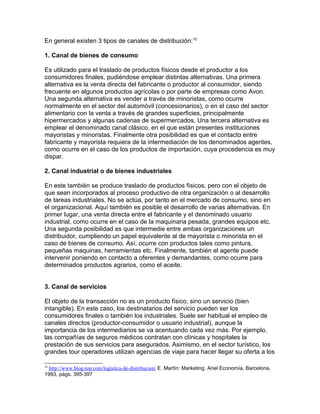 En general existen 3 tipos de canales de distribución:10

1. Canal de bienes de consumo

Es utilizado para el traslado de productos físicos desde el productor a los
consumidores finales, pudiéndose emplear distintas alternativas. Una primera
alternativa es la venta directa del fabricante o productor al consumidor, siendo
frecuente en algunos productos agrícolas o por parte de empresas como Avon.
Una segunda alternativa es vender a través de minoristas, como ocurre
normalmente en el sector del automóvil (concesionarios), o en el caso del sector
alimentario con la venta a través de grandes superficies, principalmente
hipermercados y algunas cadenas de supermercados. Una tercera alternativa es
emplear el denominado canal clásico, en el que están presentes instituciones
mayoristas y minoristas. Finalmente otra posibilidad es que el contacto entre
fabricante y mayorista requiera de la intermediación de los denominados agentes,
como ocurre en el caso de los productos de importación, cuya procedencia es muy
dispar.

2. Canal industrial o de bienes industriales

En este también se produce traslado de productos físicos, pero con el objeto de
que sean incorporados al proceso productivo de otra organización o al desarrollo
de tareas industriales. No se actúa, por tanto en el mercado de consumo, sino en
el organizacional. Aquí también es posible el desarrollo de varias alternativas. En
primer lugar, una venta directa entre el fabricante y el denominado usuario
industrial, como ocurre en el caso de la maquinaria pesada, grandes equipos etc.
Una segunda posibilidad es que intermedie entre ambas organizaciones un
distribuidor, cumpliendo un papel equivalente al de mayorista o minorista en el
caso de bienes de consumo. Así, ocurre con productos tales como pintura,
pequeñas maquinas, herramientas etc. Finalmente, también el agente puede
intervenir poniendo en contacto a oferentes y demandantes, como ocurre para
determinados productos agrarios, como el aceite.


3. Canal de servicios

El objeto de la transacción no es un producto físico, sino un servicio (bien
intangible). En este caso, los destinatarios del servicio pueden ser los
consumidores finales o también los industriales. Suele ser habitual el empleo de
canales directos (productor-consumidor o usuario industrial), aunque la
importancia de los intermediarios se va acentuando cada vez más. Por ejemplo,
las compañías de seguros médicos contratan con clínicas y hospitales la
prestación de sus servicios para asegurados. Asimismo, en el sector turístico, los
grandes tour operadores utilizan agencias de viaje para hacer llegar su oferta a los

10
 http://www.blog-top.com/logistica-de-distribucion/ E. Martín: Marketing. Ariel Economía, Barcelona,
1993, págs. 395-397
 
