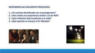 RESPONDER LAS SIGUIENTES PREGUNTAS:
1. ¿Te sentiste identificado con el protagonista?
2. ¿Has vivido una experiencia similar a la de Will?
3. ¿Qué reflexión deja la película a tu vida?
4. ¿Qué opinión te merece el Sr. Mendez?
 