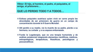 Viktor: El hijo, el hombre, el padre, el psiquiatra, el
amigo, el prisionero…
QUE LO PERDIO TODO Y A TODOS…
 Exitoso psiquiatra austriaco quien vivió en carne propia las
atrocidades de ser prisionero de guerra en un campo de
concentración durante la II Guerra Mundial.
 Allí perdió a su madre, vio la muerte de su padre, pierde a su
hermano, su cuñada y a su esposa embarazada.
 Funda la Logoterapia, que es una terapia humanista y de
análisis existencial integrando elementos científicos, médicos,
antropológicos, terapéuticos, filosóficos, psicológicos y
psicoanalíticos
 