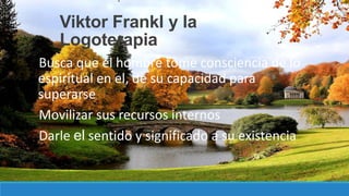 Viktor Frankl y la
Logoterapia
Busca que el hombre tome consciencia de lo
espiritual en el, de su capacidad para
superarse
Movilizar sus recursos internos
Darle el sentido y significado a su existencia
 