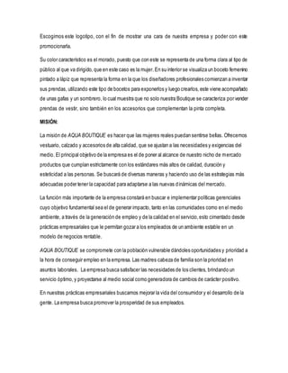 Escogimos este logotipo, con el fin de mostrar una cara de nuestra empresa y poder con este
promocionarla.
Su color característico es el morado, puesto que con este se representa de una forma clara al tipo de
público al que va dirigido, que en este caso es la mujer. En su interior se visualiza un boceto femenino
pintado a lápiz que representa la forma en la que los diseñadores profesionales comienzan a inventar
sus prendas, utilizando este tipo de bocetos para exponerlos y luego crearlos, este viene acompañado
de unas gafas y un sombrero, lo cual muestra que no solo nuestra Boutique se caracteriza por vender
prendas de vestir, sino también en los accesorios que complementan la pinta completa.
MISIÓN:
La misión de AQUA BOUTIQUE es hacer que las mujeres reales puedan sentirse bellas. Ofrecemos
vestuario, calzado y accesorios de alta calidad, que se ajustan a las necesidades y exigencias del
medio. El principal objetivo de la empresa es el de poner al alcance de nuestro nicho de mercado
productos que cumplan estrictamente con los estándares más altos de calidad, duración y
esteticidad a las personas. Se buscará de diversas maneras y haciendo uso de las estrategias más
adecuadas poder tener la capacidad para adaptarse a las nuevas dinámicas del mercado.
La función más importante de la empresa constará en buscar e implementar políticas gerenciales
cuyo objetivo fundamental sea el de generar impacto, tanto en las comunidades como en el medio
ambiente, a través de la generación de empleo y de la calidad en el servicio,esto cimentado desde
prácticas empresariales que le permitan gozar a los empleados de un ambiente estable en un
modelo de negocios rentable.
AQUA BOUTIQUE se compromete con la población vulnerable dándoles oportunidades y prioridad a
la hora de conseguir empleo en la empresa. Las madres cabeza de familia son la prioridad en
asuntos laborales. La empresa busca satisfacer las necesidades de los clientes, brindando un
servicio óptimo,y proyectarse al medio social como generadora de cambios de carácter positivo.
En nuestras prácticas empresariales buscamos mejorar la vida del consumidor y el desarrollo de la
gente. La empresa busca promover la prosperidad de sus empleados.
 