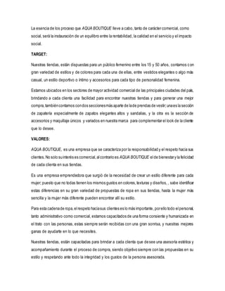 La esencia de los proceso que AQUA BOUTIQUE lleve a cabo, tanto de carácter comercial, como
social, será la instauración de un equilibro entre la rentabilidad, la calidad en el servicio y el impacto
social.
TARGET:
Nuestras tiendas, están dispuestas para un público femenino entre los 15 y 50 años, contamos con
gran variedad de estilos y de colores para cada una de ellas, entre vestidos elegantes o algo más
casual, un estilo deportivo o íntimo y accesorios para cada tipo de personalidad femenina.
Estamos ubicados en los sectores de mayor actividad comercial de las principales ciudades del país,
brindando a cada clienta una facilidad para encontrar nuestras tiendas y para generar una mejor
compra,tambiéncontamos condos seccionesmás aparte de lade prendas de vestir;unaes la sección
de zapatería especialmente de zapatos elegantes altos y sandalias, y la otra es la sección de
accesorios y maquillaje únicos y variados en nuestra marca para complementar el look de la cliente
que lo desee.
VALORES:
AQUA BOUTIQUE, es una empresa que se caracteriza por la responsabilidad y el respeto hacia sus
clientes.No solo suinterés es comercial,alcontrario es AQUA BOUTIQUE elde bienestary la felicidad
de cada clienta en sus tiendas.
Es una empresa emprendedora que surgió de la necesidad de crear un estilo diferente para cada
mujer; puesto que no todas tienen los mismos gustos en colores,texturas y diseños, , sabe identificar
estas diferencias en su gran variedad de propuestas de ropa en sus tiendas, hasta la mujer más
sencilla y la mujer más diferente pueden encontrar allí su estilo.
Para esta cadenade ropa,elrespeto haciasus clientes es lo más importante, porello todo elpersonal,
tanto administrativo como comercial, estamos capacitados de una forma consiente y humanizada en
el trato con las personas, estas siempre serán recibidas con una gran sonrisa, y nuestras mejores
ganas de ayudarte en lo que necesites.
Nuestras tiendas, están capacitadas para brindar a cada clienta que desee una asesoría estética y
acompañamiento durante el proceso de compra, siendo objetivo siempre con las propuestas en su
estilo y respetando ante todo la integridad y los gustos de la persona asesorada.
 