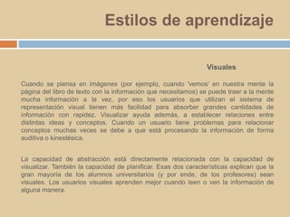 Estilos de aprendizajeVisualesCuando se piensa en imágenes (por ejemplo, cuando 'vemos' en nuestra mente la página del libro de texto con la información que necesitamos) se puede traer a la mente mucha información a la vez, por eso los usuarios que utilizan el sistema de representación visual tienen más facilidad para absorber grandes cantidades de información con rapidez. Visualizar ayuda además, a establecer relaciones entre distintas ideas y conceptos. Cuando un usuario tiene problemas para relacionar conceptos muchas veces se debe a que está procesando la información de forma auditiva o kinestésica. La capacidad de abstracción está directamente relacionada con la capacidad de visualizar. También la capacidad de planificar. Esas dos características explican que la gran mayoría de los alumnos universitarios (y por ende, de los profesores) sean visuales. Los usuarios visuales aprenden mejor cuando leen o ven la información de alguna manera. 