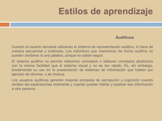 Estilos de aprendizajeAuditivosCuando el usuario recuerda utilizando el sistema de representación auditivo, lo hace de manera secuencial y ordenada. Los individuos que memorizan de forma auditiva no pueden olvidarse ni una palabra, porque no saben seguir. El sistema auditivo no permite relacionar conceptos o elaborar conceptos abstractos con la misma facilidad que el sistema visual y no es tan rápido. Es, sin embargo, fundamental su uso en la presentación de sistemas de información que hablen por ejemplo de idiomas, o de música. Los usuarios auditivos generan mejores procesos de percepción y cognición cuando reciben las explicaciones oralmente y cuando pueden hablar y explicar esa información a otra persona.