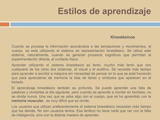 Estilos de aprendizajeKinestésicosCuando se procesa la información asociándola a las sensaciones y movimientos, al cuerpo, se está utilizando el sistema de representación kinestésico. Se utiliza este sistema, naturalmente, cuando se generan procesos cognitivos que permitan la experimentación directa, el contacto físico.Aprender utilizando el sistema kinestésico es lento, mucho más lento que con cualquiera de los otros dos sistemas, el visual y el auditivo. Se necesita más tiempo para aprender a escribir a máquina sin necesidad de pensar en lo que se está haciendo que para aprenderse de memoria la lista de letras y símbolos que aparecen en el teclado. El aprendizaje kinestésico también es profundo. Se puede aprender una lista de palabras y olvidarlas al día siguiente, pero cuando se aprende a montar en bicicleta, no se olvida nunca. Una vez que se sabe algo con el cuerpo, que se ha aprendido con la memoria muscular,  es muy difícil que se olvide. Los usuarios que utilizan preferentemente el sistema kinestésico necesitan más tiempo que los demás. No son usuarios lentos. Esa lentitud no tiene nada que ver con la falta de inteligencia, sino con la distinta manera de aprender.