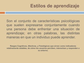 Estilos de aprendizajeSon el conjunto de características psicológicas que suelen expresarse conjuntamente cuando una persona debe enfrentar una situación de aprendizaje; en otras palabras, las distintas maneras en que un individuo puede aprender.Rasgos Cognitivos, Afectivos, y Fisiológicos que sirven como indicadores relativamente estables, de cómo los usuarios perciben, interactúan y responden a su entorno.