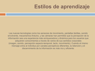 Estilos de aprendizajeLas nuevas tecnologías como los sensores de movimiento, pantallas táctiles, sonido envolvente, mecanismos Arduino, y las cámaras han permitido que la percepción de la información sea una experiencia más enriquecedora y dinámica para los usuarios que adquieren conocimientos a través de varios de sus sentidos corporales (imagen, sonido, percepción espacio-temporal, tacto, movimiento). Cuando el mismo mensaje entra al individuo por canales perceptivos diferentes, la retención y el discernimiento de la información es más rico y eficiente.