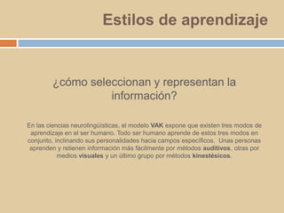 Estilos de aprendizaje¿cómo seleccionan y representan la información?En las ciencias neurolingüísticas, el modelo VAK expone que existen tres modos de aprendizaje en el ser humano. Todo ser humano aprende de estos tres modos en conjunto, inclinando sus personalidades hacia campos específicos.  Unas personas aprenden y retienen información más fácilmente por métodos auditivos, otras por medios visuales y un último grupo por métodos kinestésicos.
