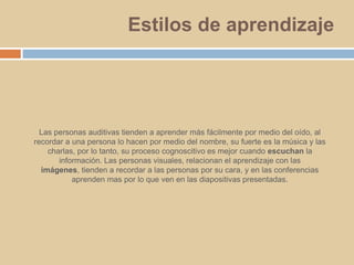 Estilos de aprendizajeLas personas auditivas tienden a aprender más fácilmente por medio del oído, al recordar a una persona lo hacen por medio del nombre, su fuerte es la música y las charlas, por lo tanto, su proceso cognoscitivo es mejor cuando escuchan la información. Las personas visuales, relacionan el aprendizaje con las imágenes, tienden a recordar a las personas por su cara, y en las conferencias aprenden mas por lo que ven en las diapositivas presentadas.