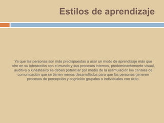 Estilos de aprendizajeYa que las personas son más predispuestas a usar un modo de aprendizaje más que otro en su interacción con el mundo y sus procesos internos, predominantemente visual, auditivo o kinestésico se deben potenciar por medio de la estimulación los canales de comunicación que se tienen menos desarrollados para que las personas generen procesos de percepción y cognición grupales o individuales con éxito. 