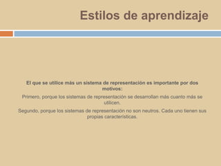 Estilos de aprendizajeEl que se utilice más un sistema de representación es importante por dos motivos: Primero, porque los sistemas de representación se desarrollan más cuanto más se utilicen.Segundo, porque los sistemas de representación no son neutros. Cada uno tienen sus propias características.