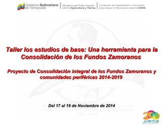 Taller los estudios de base: Una herramienta para laTaller los estudios de base: Una herramienta para la
Consolidación de los Fundos ZamoranosConsolidación de los Fundos Zamoranos
Proyecto de Consolidación integral de los Fundos Zamoranos yProyecto de Consolidación integral de los Fundos Zamoranos y
comunidades periféricas 2014-2019comunidades periféricas 2014-2019
Del 17 al 19 de Noviembre de 2014Del 17 al 19 de Noviembre de 2014
 