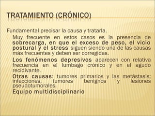 Fundamental precisar la causa y tratarla.
 Muy frecuente en estos casos es la presencia de
sobrecarga, en que el exceso de peso, el vicio
postural y el stress siguen siendo una de las causas
más frecuentes y deben ser corregidas.
 Los fenómenos depresivos aparecen con relativa
frecuencia en el lumbago crónico y en el agudo
recidivante.
 Otras causas: tumores primarios y las metástasis;
infecciones,
tumores
benignos
y
lesiones
pseudotumorales.
 Equipo multidisciplinario

 