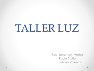 TALLER LUZ 
Por: Jonathan Muñoz 
Paula Trujillo 
Juliana Valencia  