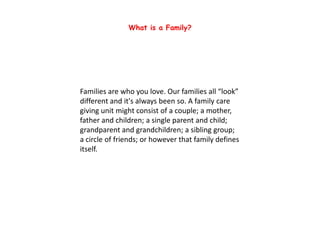 Families are who you love. Our families all “look”
different and it's always been so. A family care
giving unit might consist of a couple; a mother,
father and children; a single parent and child;
grandparent and grandchildren; a sibling group;
a circle of friends; or however that family defines
itself.
What is a Family?
 