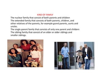 KIND OF FAMILY
The nuclear family that consist of both parents and children
The extended family that consists of both parents, children, and
other relatives of the parents, for example grand parents, aunts and
uncles.
The single parent family that consists of only one parent and childern
The sibling family that consist of an older or older siblings and
smaller siblings.
 