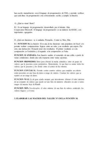 han escrito manualmente con el lenguaje de programación de VBA, y permite verificar
que cada línea de programación este correctamente escrita y cumpla su función.
G. ¿Qué es visual Basic?
R//. Es un lenguaje de programación desarrollado por el alemán Alan
Cooper para Microsoft. El lenguaje de programación es un dialecto de BASIC, con
importantes agregados.
H. ¿Qué son funciones: si, si anidada, Promedio, Contar si, Max, Min.
R//. FUNCION SI. La función SI es una de las funciones más populares de Excel y le
permite realizar comparaciones lógicas entre un valor y un resultado que espera. Por
esto, una instrucción SI puede tener dos resultados. El primer resultado es si la
comparación es Verdadera y el segundo si la comparación es Falsa.
FUNCION SI ANIDADA. Esta función analiza el contenido de una celda, a partir de
varias condiciones dando una sola respuesta entre varias opciones.
FUNCION PROMEDIO. Sirve para obtener la media aritmética entre un grupo de
valores que le pasemos como parámetros. Básicamente, lo que hace es sumar todos los
valores que le pasemos y los divide entre el conteo de los mismos.
FUNCION CONTAR SI. Permite contar cuantos valores que cumplen un criterio
están presentes en una base de datos o rango de valores. Cuentan los valores que se
repiten en un rango de datos.
FUNCION MAX. Es de gran ayuda siempre que necesitemos obtener el valor máximo
de un conjunto de valores que puede ser una lista de números ubicados en uno o varios
rangos de nuestra hoja de Excel.
FUNCION MIN. Nos devuelve el valor mínimo de una lista de valores omitiendo los
valores lógicos y el texto.
3. ELABORAR LAS MACROS DEL TALLER Nº1 DE LA FUNCIÓN SI.
 