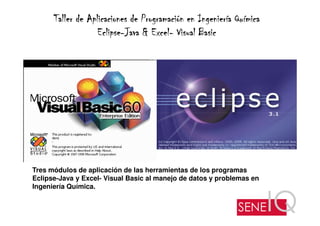 Taller de Aplicaciones de Programación en Ingeniería Química
                   Eclipse-        Excel-
                   Eclipse-Java & Excel- Visual Basic




Tres módulos de aplicación de las herramientas de los programas
Eclipse-Java y Excel- Visual Basic al manejo de datos y problemas en
Ingeniería Química.
 