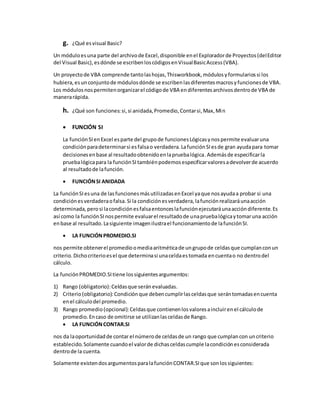 g. ¿Qué esvisual Basic?
Un móduloesuna parte del archivode Excel,disponible enel Exploradorde Proyectos(delEditor
del Visual Basic),esdónde se escribenloscódigosenVisualBasicAccess(VBA).
Un proyectode VBA comprende tantolashojas,Thisworkbook,módulosyformulariossi los
hubiera,esunconjuntode módulosdónde se escribenlasdiferentesmacrosyfuncionesde VBA.
Los módulosnospermitenorganizarel códigode VBA endiferentesarchivosdentrode VBA de
manerarápida.
h. ¿Qué son funciones:si,si anidada,Promedio,Contarsi,Max,Min
 FUNCIÓN SI
La funciónSIenExcel esparte del grupode funcionesLógicasynospermite evaluaruna
condiciónparadeterminarsi esfalsao verdadera.LafunciónSIesde gran ayudapara tomar
decisionesenbase al resultadoobtenidoenlapruebalógica.Ademásde especificarla
pruebalógicapara la funciónSItambiénpodemosespecificarvaloresadevolverde acuerdo
al resultadode lafunción.
 FUNCIÓNSI ANIDADA
La funciónSIesuna de lasfuncionesmásutilizadasenExcel yaque nosayudaa probar si una
condiciónesverdaderaofalsa.Si la condiciónesverdadera,lafunciónrealizaráunaacción
determinada,perosi lacondiciónesfalsaentonceslafunciónejecutaráunaaccióndiferente.Es
así como la funciónSInospermite evaluarel resultadode unapruebalógicaytomaruna acción
enbase al resultado.Lasiguiente imagenilustrael funcionamientode lafunciónSI.
 LA FUNCIÓNPROMEDIO.SI
nos permite obtenerel promedioomediaaritméticade ungrupode celdasque cumplanconun
criterio.Dichocriterioesel que determinasi unaceldaestomada encuentao no dentrodel
cálculo.
La funciónPROMEDIO.SItiene lossiguientesargumentos:
1) Rango (obligatorio):Celdasque seránevaluadas.
2) Criterio(obligatorio):Condiciónque debencumplirlasceldasque serántomadasencuenta
enel cálculodel promedio.
3) Rango promedio(opcional):Celdasque contienenlosvaloresaincluirenel cálculode
promedio.Encaso de omitirse se utilizanlasceldasde Rango.
 LA FUNCIÓNCONTAR.SI
nos da laoportunidadde contar el númerode celdasde un rango que cumplancon uncriterio
establecido.Solamente cuandoel valorde dichasceldascumple lacondiciónesconsiderada
dentrode la cuenta.
Solamente existendosargumentosparalafunciónCONTAR.SIque sonlossiguientes:
 