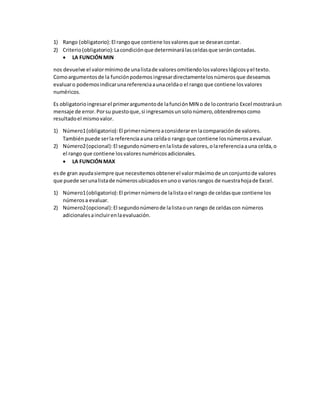 1) Rango (obligatorio):El rangoque contiene losvaloresque se deseancontar.
2) Criterio(obligatorio):Lacondiciónque determinarálasceldasque seráncontadas.
 LA FUNCIÓNMIN
nos devuelve el valormínimode unalistade valoresomitiendolosvaloreslógicosyel texto.
Comoargumentosde la funciónpodemosingresardirectamentelosnúmerosque deseamos
evaluaro podemosindicarunareferenciaaunaceldao el rango que contiene losvalores
numéricos.
Es obligatorioingresarel primerargumentode lafunciónMIN o de locontrario Excel mostraráun
mensaje de error.Porsu puestoque,si ingresamosunsolonúmero,obtendremoscomo
resultadoel mismovalor.
1) Número1(obligatorio):El primernúmeroaconsiderarenlacomparaciónde valores.
Tambiénpuede serlareferenciaauna celdao rango que contiene losnúmerosaevaluar.
2) Número2(opcional):El segundonúmeroenlalistade valores,olareferenciaauna celda,o
el rango que contiene losvaloresnuméricosadicionales.
 LA FUNCIÓNMAX
esde gran ayudasiempre que necesitemosobtenerel valormáximode unconjuntode valores
que puede serunalistade númerosubicadosenunoo variosrangos de nuestrahojade Excel.
1) Número1(obligatorio):El primernúmerode lalistaoel rango de celdasque contiene los
númerosa evaluar.
2) Número2(opcional):El segundonúmerode lalistaoun rango de celdascon números
adicionalesaincluirenlaevaluación.
 