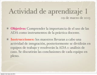 Actividad de aprendizaje 1
                                                    09 de marzo de 2013


                 Objetivo: Comprender la importancia de el uso de las
                 ADA como instrumentos de la práctica docente.
                 Instrucciones: los maestros llevaran a cabo una
                 actividad de integración, posteriormente se dividirán en
                 equipos de trabajo y resolverán la ADA 1: análisis de
                 caso. Se discutirán las conclusiones de cada equipo en
                 pleno.




sábado 9 de marzo de 2013
 