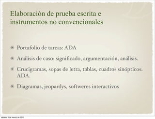 Elaboración de prueba escrita e
         instrumentos no convencionales


                 Portafolio de tareas: ADA
                 Análisis de caso: signiﬁcado, argumentación, análisis.
                 Crucigramas, sopas de letra, tablas, cuadros sinópticos:
                 ADA.
                 Diagramas, jeopardys, softweres interactivos




sábado 9 de marzo de 2013
 