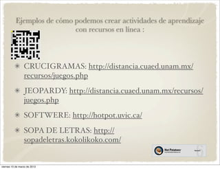 Ejemplos de cómo podemos crear actividades de aprendizaje
                            con recursos en línea :



                 CRUCIGRAMAS: http://distancia.cuaed.unam.mx/
                 recursos/juegos.php
                 JEOPARDY: http://distancia.cuaed.unam.mx/recursos/
                 juegos.php
                 SOFTWERE: http://hotpot.uvic.ca/
                 SOPA DE LETRAS: http://
                 sopadeletras.kokolikoko.com/


viernes 15 de marzo de 2013
 