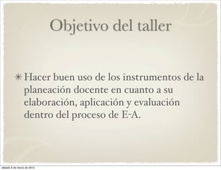 Objetivo del taller

                 Hacer buen uso de los instrumentos de la
                 planeación docente en cuanto a su
                 elaboración, aplicación y evaluación
                 dentro del proceso de E-A.



sábado 9 de marzo de 2013
 
