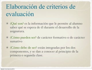 Elaboración de criterios de
         evaluación
                 ¿Qué son? es la información que le permite al alumno
                 saber qué se espera de él durante el desarrollo de la
                 asignatura.
                 ¿Cómo pueden ser? de carácter formativo o de carácter
                 sumativo
                 ¿Cómo debe de ser? están integradas por los dos
                 componentes, y se dan a conocer al principio de la
                 primera o segunda clase.



sábado 9 de marzo de 2013
 