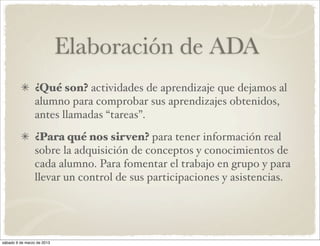 Elaboración de ADA
                 ¿Qué son? actividades de aprendizaje que dejamos al
                 alumno para comprobar sus aprendizajes obtenidos,
                 antes llamadas “tareas”.
                 ¿Para qué nos sirven? para tener información real
                 sobre la adquisición de conceptos y conocimientos de
                 cada alumno. Para fomentar el trabajo en grupo y para
                 llevar un control de sus participaciones y asistencias.




sábado 9 de marzo de 2013
 