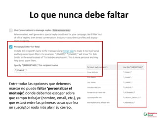 Lo que nunca debe faltar
Entre todas las opciones que debemos
marcar no puede faltar ‘personalizar el
mensaje’, donde debemos escoger sobre
que campo trabajar (nombre, email, etc.), ya
que estará entre las primeras cosas que lea
un suscriptor nada más abrir su correo.
 