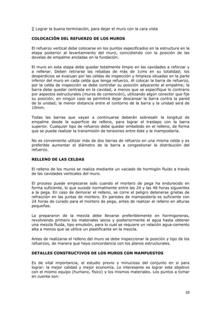· Lograr la buena terminación, para dejar el muro con la cara vista

COLOCACIÓN DEL REFUERZO DE LOS MUROS

El refuerzo vertical debe colocarse en los puntos especificados en la estructura en la
etapa posterior al levantamiento del muro, coincidiendo con la posición de las
dovelas de empalme ancladas en la fundación.

El muro en esta etapa debe quedar totalmente limpio en las cavidades a reforzar y
a rellenar. Deben retirarse las rebabas de más de 1cms en su totalidad; los
desperdicios se evacuan por las celdas de inspección y limpieza situadas en la parte
inferior del muro en cada celda que tenga refuerzo. Al colocar la barra de refuerzo,
por la celda de inspección se debe controlar su posición adyacente al empalme; la
barra debe quedar centrada en la cavidad, a menos que se especifique lo contrario
por aspectos estructurales (muros de contención), utilizando algún conector que fije
su posición; en ningún caso se permitirá dejar descansar la barra contra la pared
de la unidad; la menor distancia entre el contorno de la barra y la unidad será de
10mm.

Todas las barras que vayan a continuarse deberán sobresalir la longitud de
empalme desde la superficie de relleno, para lograr el traslapo con la barra
superior. Cualquier tipo de refuerzo debe quedar embebido en el relleno, de forma
que se pueda realizar la transmisión de tensiones entre éste y la mampostería.

No es conveniente utilizar más de dos barras de refuerzo en una misma celda y es
preferible aumentar el diámetro de la barra a congestionar la distribución del
refuerzo.

RELLENO DE LAS CELDAS

El relleno de los muros se realiza mediante un vaciado de hormigón fluido a través
de las cavidades verticales del muro.

El proceso puede empezarse solo cuando el mortero de pega ha endurecido en
forma suficiente, lo que sucede normalmente entre las 24 y las 48 horas siguientes
a la pega. En caso de demorar el relleno, se corre el peligro detenerse grietas de
refracción en las juntas de mortero. En paredes de mampostería es suficiente con
24 horas de curado para el mortero de pega, antes de realizar el relleno en alturas
pequeñas.

La prepararon de la mezcla debe llevarse preferiblemente en hormigoneras,
revolviendo primero los materiales secos y posteriormente el agua hasta obtener
una mezcla fluida, tipo emulsión, para lo cual se requiere un relación agua-cemento
alta a menos que se utilice un plastificante en la mezcla.

Antes de realizarse el relleno del muro se debe inspeccionar la posición y tipo de los
refuerzos, de manera que haya concordancia con los planos estructurales.

DETALLES CONSTRUCTIVOS DE LOS MUROS CON MAMPUESTOS

Es de vital importancia, el estudio previo y minucioso del conjunto en si para
lograr: la mejor calidad y mejor economía. Lo interesante es lograr este objetivo
con el mismo equipo (humano, físico) y los mismos materiales. Los puntos a tomar
en cuenta son:



                                                                                   10
 
