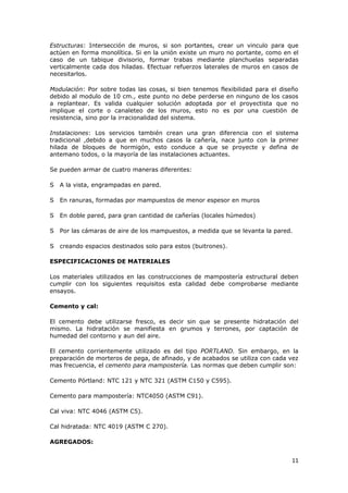 Estructuras: Intersección de muros, si son portantes, crear un vinculo para que
actúen en forma monolítica. Si en la unión existe un muro no portante, como en el
caso de un tabique divisorio, formar trabas mediante planchuelas separadas
verticalmente cada dos hiladas. Efectuar refuerzos laterales de muros en casos de
necesitarlos.

Modulación: Por sobre todas las cosas, si bien tenemos flexibilidad para el diseño
debido al modulo de 10 cm., este punto no debe perderse en ninguno de los casos
a replantear. Es valida cualquier solución adoptada por el proyectista que no
implique el corte o canaleteo de los muros, esto no es por una cuestión de
resistencia, sino por la irracionalidad del sistema.

Instalaciones: Los     servicios también crean una gran diferencia con el sistema
tradicional ,debido    a que en muchos casos la cañería, nace junto con la primer
hilada de bloques      de hormigón, esto conduce a que se proyecte y defina de
antemano todos, o     la mayoría de las instalaciones actuantes.

Se pueden armar de cuatro maneras diferentes:

S   A la vista, engrampadas en pared.

S   En ranuras, formadas por mampuestos de menor espesor en muros

S   En doble pared, para gran cantidad de cañerías (locales húmedos)

S   Por las cámaras de aire de los mampuestos, a medida que se levanta la pared.

S   creando espacios destinados solo para estos (buitrones).

ESPECIFICACIONES DE MATERIALES

Los materiales utilizados en las construcciones de mampostería estructural deben
cumplir con los siguientes requisitos esta calidad debe comprobarse mediante
ensayos.

Cemento y cal:

El cemento debe utilizarse fresco, es decir sin que se presente hidratación del
mismo. La hidratación se manifiesta en grumos y terrones, por captación de
humedad del contorno y aun del aire.

El cemento corrientemente utilizado es del tipo PORTLAND. Sin embargo, en la
preparación de morteros de pega, de afinado, y de acabados se utiliza con cada vez
mas frecuencia, el cemento para mampostería. Las normas que deben cumplir son:

Cemento Pórtland: NTC 121 y NTC 321 (ASTM C150 y C595).

Cemento para mampostería: NTC4050 (ASTM C91).

Cal viva: NTC 4046 (ASTM C5).

Cal hidratada: NTC 4019 (ASTM C 270).

AGREGADOS:


                                                                               11
 