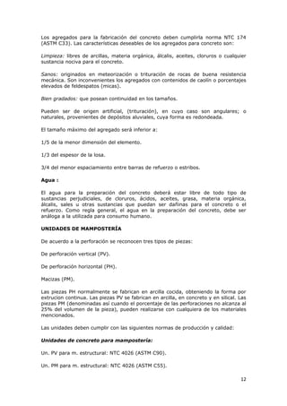 Los agregados para la fabricación del concreto deben cumplirla norma NTC 174
(ASTM C33). Las características deseables de los agregados para concreto son:

Limpieza: libres de arcillas, materia orgánica, álcalis, aceites, cloruros o cualquier
sustancia nociva para el concreto.

Sanos: originados en meteorización o trituración de rocas de buena resistencia
mecánica. Son inconvenientes los agregados con contenidos de caolín o porcentajes
elevados de feldespatos (micas).

Bien gradados: que posean continuidad en los tamaños.

Pueden ser de origen artificial, (trituración), en cuyo caso son angulares; o
naturales, provenientes de depósitos aluviales, cuya forma es redondeada.

El tamaño máximo del agregado será inferior a:

1/5 de la menor dimensión del elemento.

1/3 del espesor de la losa.

3/4 del menor espaciamiento entre barras de refuerzo o estribos.

Agua :

El agua para la preparación del concreto deberá estar libre de todo tipo de
sustancias perjudiciales, de cloruros, ácidos, aceites, grasa, materia orgánica,
álcalis, sales u otras sustancias que puedan ser dañinas para el concreto o el
refuerzo. Como regla general, el agua en la preparación del concreto, debe ser
análoga a la utilizada para consumo humano.

UNIDADES DE MAMPOSTERÍA

De acuerdo a la perforación se reconocen tres tipos de piezas:

De perforación vertical (PV).

De perforación horizontal (PH).

Macizas (PM).

Las piezas PH normalmente se fabrican en arcilla cocida, obteniendo la forma por
extrucion continua. Las piezas PV se fabrican en arcilla, en concreto y en silical. Las
piezas PM (denominadas así cuando el porcentaje de las perforaciones no alcanza al
25% del volumen de la pieza), pueden realizarse con cualquiera de los materiales
mencionados.

Las unidades deben cumplir con las siguientes normas de producción y calidad:

Unidades de concreto para mampostería:

Un. PV para m. estructural: NTC 4026 (ASTM C90).

Un. PM para m. estructural: NTC 4026 (ASTM C55).

                                                                                    12
 
