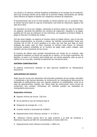 Los ductos y el refuerzo vertical quedaran embebidos en el vaciado de la fundación,
para que arranque dentro de la celda de la primera hilada, obviamente por donde
vaya refuerzo se dejara el ladrillo con respectiva ventana de inspección.

El levantamiento del muro lo hará posible un oficial experto con un ayudante raso,
el oficial marcara sobre la viga de cimentación una línea de referencia, ligada a los
ejes de la obra.

Se levantara el muro por hiladas, colocando la primera sobre la viga de fundación
sin pegarla, ubicando los ladrillos con ventana de inspección. Después si se pegan
guiados por los que se colocaron en los extremos, así quedara la primera hilada, la
pega se hará por el método de moteo.

Con las otras hiladas, se esparce el mortero sobre la hilada inferior, solo en las dos
franjas longitudinales, se procede a colocar los ladrillos presionándolo hasta que
coincida con el hilo. El muro quedara a la vista, por eso hay que dale un buen
acabado ala junta, esto se hace mientras el mortero esta fresco. El refuerzo
horizontal quedara embebido en el mortero de pega cada cuatro hiladas, esto
también con los conectores de los muros.

El mortero de relleno será vaciado manualmente por medio de un embudo, esta
actividad la realizara un oficial con ayuda de un obrero, en los pisos superiores, los
ladrillos, el acero y el mortero será subido por una pluma pequeña, esto ya que el
edificio no es muy alto, evitando la operación de una pluma grúa.

SISTEMA CONSTRUCTIVO

El sistema constructivo utilizado en este ejercicio académico es Mampostería
estructural.

Aplicabilidad del sistema

Dado que los muros son elementos estructurales portantes de las cargas verticales
y resistentes a las fuerzas laterales, la construcción en mampostería estructural es
adecuada en edificaciones cuyo uso requiera espacios no modificables, como es el
caso de apartamentos, hoteles, etc. Otros tipos de construcción como muros de
contención, box culverts, chimeneas, etc. también pueden ser realizados en
mampostería estructural.

Requisitos mínimos

R Espesor mínimo de muros: 120 mm.

R No se admite el uso de morteros tipo N.

R Disipación de energía Ro = 2.5.

R Cuantía vertical y horizontal de 0.00027.

R Espaciamiento entre refuerzo vertical <= a 2.40 m.

R   Refuerzo mínimo barras No.3 en cada extremo y al lado de ventanas y
Aberturas mayores de 600 mm extendiéndose al menos 600 mm.

A   Espaciamiento entre refuerzo horizontal <=800 mm.

                                                                                    3
 