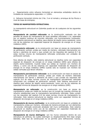 Espaciamiento entre refuerzo horizontal en elementos embebidos dentro de
Unidades de mampostería especiales <= 3.00m.

U Refuerzo horizontal mínimo de 2 No. 3 en el remate y arranque de los Muros a
nivel de losas de entrepiso.

TIPOS DE MAMPOSTERÍA ESTRUCTURAL

La mampostería estructural en Colombia puede ser de cualquiera de los siguientes
6 tipos:

Mampostería de cavidad reforzada: es la construcción realizada con dos
paredes de piezas de mampostería de caras paralelas reforzadas o no, separadas
por un espacio continuo de concreto reforzado, con funcionamiento compuesto.
Este sistema estructural se clasifica, para efectos de diseño sismo-resistente, como
uno de los sistemas con capacidad especial de disipación de energía en el rango
inelástico (DES).

Mampostería reforzada: es la construcción con base en piezas de mampostería
de perforación vertical, unidas por medio de mortero, reforzada internamente con
barras y alambres de acero y que cumple con los requisitos del capitulo D.7 de
estas normas (muros de mampostería reforzada construidos con unidades de
perforación vertical).

Para efectos de diseño, este sistema estructural se clasifica como con capacidad
especial de disipación de energía en el rango inelástico (DES) para efectos de
diseño sismo-resistente. Cuando todas sus celdas se inyectan con mortero de
relleno, y como uno de los sistemas con capacidad moderada de disipación de
energía en el rango inelástico (DMO) cuando solo se inyectan con mortero las
celdas verticales que llevan refuerzo.

Mampostería parcialmente reforzada: es la construcción con base en piezas de
mampostería de perforación vertical, unidas por medio de mortero reforzada
internamente con barras y alambres de acero y que cumple los requisitos del
capitulo D.8 de estas normas (muros de mampostería parcialmente reforzada
construidos con unidades de perforación vertical). Este sistema estructural se
clasifica para efectos de diseño sismo-resistente, como uno de los sistemas de
capacidad mínima de disipación de energía en el rango inelástico (DMI).

Mampostería no reforzada: es la construcción con base en piezas de
mampostería unidas por medio de mortero que no cumple las cuantías mínimas de
refuerzo establecidas para la mampostería parcialmente reforzada. Debe cumplir
con los requisitos del capitulo D.9 de estas normas (muros de mampostería no
reforzada). Este sistema estructural se clasifica como con capacidad mínima de
disipación de energía en el rango inelástico (DMI).

Mampostería de muros confinados: es la construcción con base en unidades de
mampostería unidas por mortero, reforzada de manera principal por con elementos
de concreto reforzado construido alrededor del muro confinándolo. Este sistema
estructural se clasifica como uno de los sistemas con capacidad moderada de
disipación de energía en el rango inelástico (DMO).

Mampostería de muros diafragma: son los muros colocados dentro de una
estructura de pórticos, los cuales restringen su desplazamiento libre bajo cargas
laterales. Este tipo de construcción no se permite para edificaciones nuevas,


                                                                                  4
 