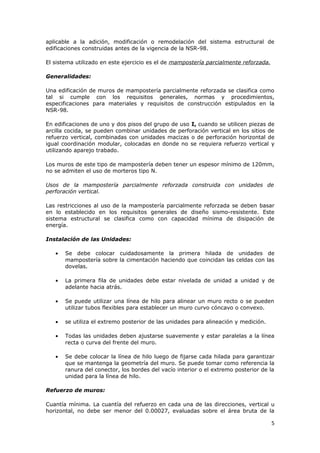 aplicable a la adición, modificación o remodelación del sistema estructural de
edificaciones construidas antes de la vigencia de la NSR-98.

El sistema utilizado en este ejercicio es el de mampostería parcialmente reforzada.

Generalidades:

Una edificación de muros de mampostería parcialmente reforzada se clasifica como
tal si cumple con los requisitos generales, normas y procedimientos,
especificaciones para materiales y requisitos de construcción estipulados en la
NSR-98.

En edificaciones de uno y dos pisos del grupo de uso I, cuando se utilicen piezas de
arcilla cocida, se pueden combinar unidades de perforación vertical en los sitios de
refuerzo vertical, combinadas con unidades macizas o de perforación horizontal de
igual coordinación modular, colocadas en donde no se requiera refuerzo vertical y
utilizando aparejo trabado.

Los muros de este tipo de mampostería deben tener un espesor mínimo de 120mm,
no se admiten el uso de morteros tipo N.

Usos de la mampostería parcialmente reforzada construida con unidades de
perforación vertical.

Las restricciones al uso de la mampostería parcialmente reforzada se deben basar
en lo establecido en los requisitos generales de diseño sismo-resistente. Este
sistema estructural se clasifica como con capacidad mínima de disipación de
energía.

Instalación de las Unidades:

   •   Se debe colocar cuidadosamente la primera hilada de unidades de
       mampostería sobre la cimentación haciendo que coincidan las celdas con las
       dovelas.

   •   La primera fila de unidades debe estar nivelada de unidad a unidad y de
       adelante hacia atrás.

   •   Se puede utilizar una línea de hilo para alinear un muro recto o se pueden
       utilizar tubos flexibles para establecer un muro curvo cóncavo o convexo.

   •   se utiliza el extremo posterior de las unidades para alineación y medición.

   •   Todas las unidades deben ajustarse suavemente y estar paralelas a la línea
       recta o curva del frente del muro.

   •   Se debe colocar la línea de hilo luego de fijarse cada hilada para garantizar
       que se mantenga la geometría del muro. Se puede tomar como referencia la
       ranura del conector, los bordes del vacío interior o el extremo posterior de la
       unidad para la línea de hilo.

Refuerzo de muros:

Cuantía mínima. La cuantía del refuerzo en cada una de las direcciones, vertical u
horizontal, no debe ser menor del 0.00027, evaluadas sobre el área bruta de la

                                                                                      5
 