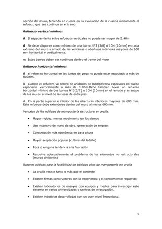 sección del muro, teniendo en cuenta en la evaluación de la cuantía únicamente el
refuerzo que sea continuo en el tramo.

Refuerzo vertical mínimo:

R El espaciamiento entre refuerzos verticales no puede ser mayor de 2.40m

R Se debe disponer como mínimo de una barra N*3 (3/8) ó 10M (10mm) en cada
extremo del muro y al lado de las ventanas o aberturas interiores mayores de 600
mm horizontal y verticalmente.

m Estas barras deben ser continuas dentro el tramo del muro

Refuerzo horizontal mínimo:

R el refuerzo horizontal en las juntas de pega no puede estar espaciado a más de
800mm.

8 Cuando el refuerzo va dentro de unidades de mampostería especiales no puede
espaciarse verticalmente a mas de 3.00m.Debe también llevar un refuerzo
horizontal mínimo de dos barras N*3(3/8) o 10M (10mm) en el remate y arranque
de los muros al nivel de las losas de entrepiso.

d En la parte superior e inferior de las aberturas interiores mayores de 600 mm.
Este refuerzo debe extenderse dentro del muro al menos 600mm.

Ventajas de los edificios de mampostería estructural en arcilla.

   •   Mayor rigidez, menos movimiento en los sismos

   •   Uso intensivo de mano de obra, generación de empleo

   •   Construcción más económica en baja altura

   •   Mayor aceptación popular (cultura del ladrillo)

   •   Poca o ninguna tendencia a la fisuración

   •   Resuelve adecuadamente el problema de los elementos no estructurales
       (muros divisorios)

Razones básicas para la factibilidad de edificios altos de mampostería en arcilla

   •   La arcilla resiste tanto o más que el concreto

   •   Existen firmas constructoras con la experiencia y el conocimiento requerido

   •   Existen laboratorios de ensayos con equipos y medios para investigar este
       sistema en varias universidades y centros de investigación.

   •   Existen industrias desarrolladas con un buen nivel Tecnológico.




                                                                                     6
 
